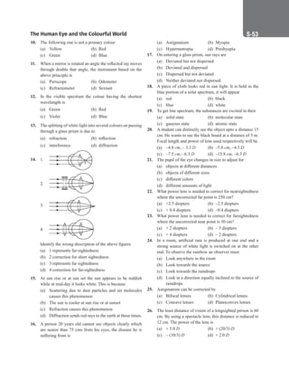 The Human Eye and the Colourful World S-53
10. The following one is not a primary colour
(a) Yellow (b) Red
(c) Green (d) Blue
11. When a mirror is rotated an angle the reflected ray moves
through double that angle, the instrument based on the
above principle is
(a) Periscope (b) Odometer
(c) Refractometer (d) Sextant
12. In the visible spectrum the colour having the shortest
wavelength is
(a) Green (b) Red
(c) Violet (d) Blue
13. The splitting of white light into several colours on passing
through a glass prism is due to
(a) refraction (b) reflection
(c) interference (d) diffraction
14. 1.
2.
3.
4.
Identify the wrong description of the above figures
(a) 1 represents far-sightedness
(b) 2 correction for short sightedness
(c) 3 represents far sightedness
(d) 4 correction for far-sightedness
15. At sun rise or at sun set the sun appears to be reddish
while at mid-day it looks white. This is because
(a) Scattering due to dust particles and air molecules
causes this phenomenon
(b) The sun is cooler at sun rise or at sunset
(c) Refraction causes this phenomenon
(d) Diffraction sends red rays to the earth at these times.
16. A person 20 years old cannot see objects clearly which
are nearer than 75 cms from his eyes, the disease he is
suffering from is
(a) Astigmatism (b) Myopia
(c) Hypermetropia (d) Presbyopia
17. On entering a glass prism, sun rays are
(a) Deviated but not dispersed
(b) Deviated and dispersed
(c) Dispersed but not deviated
(d) Neither deviated nor dispersed.
18. A piece of cloth looks red in sun light. It is held in the
blue portion of a solar spectrum, it will appear
(a) red		 (b) black
(c) blue		 (d) white
19. To get line spectrum, the substances are excited in their
(a) solid state (b) molecular state
(c) gaseous state (d) atomic state
20. A student can distinctly see the object upto a distance 15
cm. He wants to see the black board at a distance of 3 m.
Focal length and power of lens used respectively will be
(a) –4.8 cm, – 3.3 D (b) –5.8 cm, –4.3 D
(c) –7.5 cm, –6.3 D (d) –15.8 cm, –6.3 D
21. The pupil of the eye changes in size to adjust for
(a) objects at different distances
(b) objects of different sizes
(c) different colors
(d) different amounts of light
22. What power lens is needed to correct for nearsightedness
where the uncorrected far point is 250 cm?
(a) +2.5 diopters (b) –2.5 diopters
(c) + 0.4 diopters (d) –0.4 diopters
23. What power lens is needed to correct for farsightedness
where the uncorrected near point is 50 cm?
(a) + 2 diopters (b) – 3 diopters
(c) + 4 diopters (d) – 2 diopters
24. In a room, artificial rain is produced at one end and a
strong source of white light is switched on at the other
end. To observe the rainbow an observer must
(a) Look anywhere in the room
(b) Look towards the source
(c) Look towards the raindrops
(d) Look in a direction equally inclined to the source of
raindrops
25. Astigmatism can be corrected by
(a) Bifocal lenses (b) Cylindrical lenses
(c) Concave lenses (d) Planoconvex lenses
26. The least distance of vision of a longsighted person is 60
cm. By using a spectacle lens, this distance is reduced to
12 cm. The power of the lens is
(a) + 5.0 D (b) + (20/3) D
(c) – (10/3) D (d) + 2.0 D
 