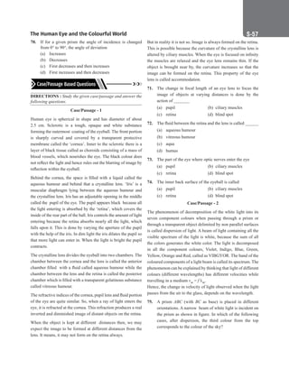 The Human Eye and the Colourful World S-57
70. If for a given prism the angle of incidence is changed
from 0° to 90°, the angle of deviation
(a) Increases
(b) Decreases
(c) First decreases and then increases
(d) First increases and then decreases
DIRECTIONS : Study the given case/passage and answer the
following questions.
Case/Passage - 1
Human eye is spherical in shape and has diameter of about
2.5 cm. Sclerotic is a tough, opaque and white substance
forming the outermost coating of the eyeball. The front portion
is sharply curved and covered by a transparent protective
membrane called the ‘cornea’. Inner to the sclerotic there is a
layer of black tissue called as choroids consisting of a mass of
blood vessels, which nourishes the eye. The black colour does
not reflect the light and hence rules out the blurring of image by
reflection within the eyeball.
Behind the cornea, the space is filled with a liquid called the
aqueous humour and behind that a crystalline lens. ‘Iris’ is a
muscular diaphragm lying between the aqueous humour and
the crystalline lens. Iris has an adjustable opening in the middle
called the pupil of the eye. The pupil appears black because all
the light entering is absorbed by the ‘retina’, which covers the
inside of the rear part of the ball. Iris controls the amount of light
entering because the retina absorbs nearly all the light, which
falls upon it. This is done by varying the aperture of the pupil
with the help of the iris. In dim light the iris dilates the pupil so
that more light can enter in. When the light is bright the pupil
contracts.
The crystalline lens divides the eyeball into two chambers. The
chamber between the cornea and the lens is called the anterior
chamber filled with a fluid called aqueous humour while the
chamber between the lens and the retina is called the posterior
chamber which is filled with a transparent gelatinous substance
called vitreous humour.
The refractive indices of the cornea, pupil lens and fluid portion
of the eye are quite similar. So, when a ray of light enters the
eye, it is refracted at the cornea. This refraction produces a real
inverted and diminished image of distant objects on the retina.
When the object is kept at different distances then, we may
expect the image to be formed at different distances from the
lens. It means, it may not form on the retina always.
But in reality it is not so. Image is always formed on the retina.
This is possible because the curvature of the crystalline lens is
altered by ciliary muscles. When the eye is focused on infinity
the muscles are relaxed and the eye lens remains thin. If the
object is brought near by, the curvature increases so that the
image can be formed on the retina. This property of the eye
lens is called accommodation.
71. The change in focal length of an eye lens to focus the
image of objects at varying distances is done by the
action of _______
(a) pupil (b) ciliary muscles
(c) retina (d) blind spot
72. The fluid between the retina and the lens is called ______
(a) aqueous humour
(b) vitreous humour
(c) aqua
(d) humus
73. The part of the eye where optic nerves enter the eye
(a) pupil (b) ciliary muscles
(c) retina (d) blind spot
74. The inner back surface of the eyeball is called
(a) pupil (b) ciliary muscles
(c) retina (d) blind spot
Case/Passage - 2
The phenomenon of decomposition of the white light into its
seven component colours when passing through a prism or
through a transparent object delimited by non parallel surfaces
is called dispersion of light. A beam of light containing all the
visible spectrum of the light is white, because the sum of all
the colors generates the white color. The light is decomposed
in all the component colours, Violet, Indigo, Blue, Green,
Yellow, Orange and Red, called as VIBGYOR. The band of the
coloured components of a light beam is called its spectrum. The
phenomenon can be explained by thinking that light of different
colours (different wavelengths) has different velocities while
travelling in a medium vm = f λm.
Hence, the change in velocity of light observed when the light
passes from the air to the glass, depends on the wavelength.
75. A prism ABC (with BC as base) is placed in different
orientations. A narrow beam of white light is incident on
the prism as shown in figure. In which of the following
cases, after dispersion, the third colour from the top
corresponds to the colour of the sky?
 