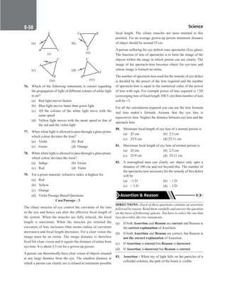 Science
S-58
S-58
(a)
A
B C
(i)
(b)
C
A
B
(ii)
(c)
(iii)
A
B
C
(d)
B
C
A
(iv)
76. Which of the following statements is correct regarding
the propagation of light of different colours of white light
in air?
(a) Red light moves fastest
(b) Blue light moves faster than green light
(c) All the colours of the white light move with the
same speed
(d) Yellow light moves with the mean speed as that of
the red and the violet light
77. When white light is allowed to pass through a glass prism,
which colour deviates the least?
(a) Violet (b) Red
(c) Green (d) Orange
78. When white light is allowed to pass through a glass prism,
which colour deviates the most?
(a) Indigo (b) Green
(c) Red		 (d) Violet
79. For a prism material, refractive index is highest for
(a) Red
(b) Yellow
(c) Orange
(d) Violet Passage Based Questions
Case/Passage - 3
The ciliary muscles of eye control the curvature of the lens
in the eye and hence can alter the effective focal length of
the system. When the muscles are fully relaxed, the focal
length is maximum. When the muscles are strained the
curvature of lens increases (that means radius of curvature
decreases) and focal length decreases. For a clear vision the
image must be on retina. The image distance is therefore
fixed for clear vision and it equals the distance of retina from
eye-lens. It is about 2.5 cm for a grown-up person.
A person can theoretically have clear vision of objects situated
at any large distance from the eye. The smallest distance at
which a person can clearly see is related to minimum possible
focal length. The ciliary muscles are most strained in this
position. For an average grown-up person minimum distance
of object should be around 25 cm.
A person suffering for eye defects uses spectacles (Eye glass).
The function of lens of spectacles is to form the image of the
objects within the range in which person can see clearly. The
image of the spectacle-lens becomes object for eye-lens and
whose image is formed on retina.
The number of spectacle-lens used for the remedy of eye defect
is decided by the power of the lens required and the number
of spectacle-lens is equal to the numerical value of the power
of lens with sign. For example power of lens required is +3D
(converging lens of focal length 100/3 cm) then number of lens
will be +3.
For all the calculations required you can use the lens formula
and lens maker’s formula. Assume that the eye lens is
equiconvex lens. Neglect the distance between eye lens and the
spectacle lens.
80. Minimum focal length of eye lens of a normal person is
(a) 25 cm (b) 2.5 cm
(c) 25/9 cm (d) 25/11 cm
81. Maximum focal length of eye lens of normal person is
(a) 25 cm (b) 2.5 cm
(c) 25/9 cm (d) 25/11 cm
82. A nearsighted man can clearly see object only upto a
distance of 100 cm and not beyond this. The number of
the spectacles lens necessary for the remedy of this defect
will be
(a) +1 D (b)	­
– 1 D
(c) + 3 D (d) – 3 D
Assertion  Reason
DIRECTIONS : Each of these questions contains an assertion
followed by reason. Read them carefully and answer the question
on the basis of following options. You have to select the one that
best describes the two statements.
(a) If both Assertion and Reason are correct and Reason is
the correct explanation of Assertion.
(b) If both Assertion and Reason are correct, but Reason is
not the correct explanation of Assertion.
(c) If Assertion is correct but Reason is incorrect.
(d) If Assertion is incorrect but Reason is correct.
83. Assertion : When ray of light falls on the particles of a
colloidal solution, the path of the beam is visible.
 