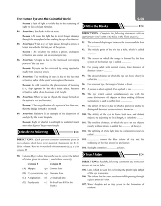 The Human Eye and the Colourful World S-59
Reason : Path of light is visible due to the scattering of
light by the colloidal particles.
84. Assertion : Sun looks white at noon.
Reason : At noon, the light has to travel longer distance
through theatmospherebeforereachingtheeyeofanobserver.
85. Assertion : When a ray of light passes through a prism, it
bends towards the thicker part of the prism.
Reason : An incident ray strikes a prism, undergoes
refraction and comes out as an emergent ray.
86. Assertion: Myopia is due to the increased converging
power of the eye lens.
Reason: Myopia can be corrected by using spectacles
made from concave lenses.
87. Assertion: The twinkling of stars is due to the fact that
refractive index of the earth’s atmosphere fluctuates.
Reason: In cold countries, the phenomenon of looming
(i.e., ship appears in the sky) takes place, because
refractive index of air decreases with height.
88. Assertion: When we see an object, the image formed on
the retina is real and inverted.
Reason: If the magnification of a system is less than one,
then the image formed is inverted.
89. Assertion: Rainbow is an example of the dispersion of
sunlight by the water droplets.
Reason: Light of shorter wavelength is scattered much
more than light of larger wavelength.
Match the Following
DIRECTIONS : Each question contains statements given in
two columns which have to be matched. Statements (A, B, C,
D) in column I have to be matched with statements (p, q, r, s) in
column II.
90. Column II gives lens that can be use to correct the defect
of vision given in column I, match them correctly.
		Column I		 Column II
(A) Myopia (p) Convex lens
(B) Hypermetropia (q) Concave lens
(C) Astigmatism (r) Cylindrical lens
(D) Presbyopia (s) Bi-focal lens Fill in the
					Blanks
Fill in the Blanks
DIRECTIONS : Complete the following statements with an
appropriate word / term to be filled in the blank space(s).
91. The coloured diaphragm between the cornea and the lens
is ................
92. The middle point of the iris has a hole, which is called
.............
93. The screen on which the image is formed by the lens
system of the human eye is called ...............
94. For young adult with normal vision, least distance of
distinct vision = .............
95. The closest distance at which the eye can focus clearly is
called the .................
96. For a normal eye, the range of vision is from .................
97. A person is short-sighted if his eyeball is too ....................
98. The eye which cannot simultaneously see with the
same distinctness all objects or lines making different
inclinations is said to suffer from ..................
99. The defect of the eye due to which a person is unable to
distinguish between certain colours, known as ..............
100. The ability of the eye to focus both near and distant
objects, by adjusting its focal length, is called the ..........
101. The smallest distance, at which the eye can see objects
clearly without strain, is called the ............. of the eye.
102. The splitting of white light into its component colours is
called .....................
103. .................. causes the blue colour of sky and the
reddening of the Sun at sunrise and sunset.
104. Sunlight comprises ............... colours.
True / False
DIRECTIONS : Read the following statements and write your
answer as true or false.
105. Lens which is used for correcting the presbyopia defect
of the eye is concave.
106. The colour that deviates maximum while passing through
a glass prism is violet.
107. Water droplets act as tiny prism in the formation of
rainbow.
 