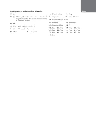 The Human Eye and the Colourful World S-63
87. (b)
88. (c) The image formed on retina is real and inverted. If
magnification is less than 1, then diminished image
is formed not inverted.
89. (b)
90. (A) → q; (B) → p; (C) → r; (D) → p
91. iris 92. pupil 93. retina
94. 25 cm.			 95. near point
96. 25 cm to infinity 97. long
98. astigmatism.		 99. colour blindness
100. accommodation of the eye.
101. near point 102. dispersion.
103. Scattering of light 104. 7
105. False 106. True 107. True 108. True
109. False 110. True 111. True 112. True
113. True		 114. True 115. True 116. True
117. True
 