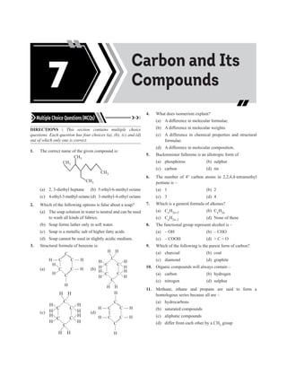Acids, Bases and
Salts
Carbon and Its
Compounds
7
Multiple Choice Questions (MCQs)
DIRECTIONS : This section contains multiple choice
questions. Each question has four choices (a), (b), (c) and (d)
out of which only one is correct.
1. The correct name of the given compound is:
CH3
CH3
CH3
CH3
(a) 2, 3-diethyl heptane (b) 5-ethyl-6-methyl octane
(c) 4-ethyl-3-methyl octane (d) 3-methyl-4-ethyl octane
2. Which of the following options is false about a soap?
(a) The soap solution in water is neutral and can be used
to wash all kinds of fabrics.
(b) Soap forms lather only in soft water.
(c) Soap is a metallic salt of higher fatty acids.
(d) Soap cannot be used in slightly acidic medium.
3. Structural formula of benzene is:
(a)
H — C
H
H
C
C
C — H
C — H
C
H
(b)
C
H
H
C
C
C
C
C
H
H
H H
H
H
H
H
H
H
(c)
C
H
H
C
C
C
C
C
H
H
H H
H
H
H
H
H
H
(d)
H — C
H — C
C
C — H
C — H
C
H
H
4. What does isomerism explain?
(a) A difference in molecular formulae.
(b) A difference in molecular weights.
(c) A difference in chemical properties and structural
formulae.
(d) A difference in molecular composition.
5. Buckminister fullerene is an allotropic form of
(a) phosphorus (b) sulphur
(c) carbon (d) tin
6. The number of 4° carbon atoms in 2,2,4,4-tetramethyl
pentane is –
(a) 1 (b) 2
(c) 3 (d) 4
7. Which is a general formula of alkenes?
(a) CnH2n+2 (b) CnH2n
(c) CnH2n–2 (d) None of these
8. The functional group represent alcohol is –
(a) – OH (b) – CHO
(c) – COOH (d)  C = O
9. Which of the following is the purest form of carbon?
(a) charcoal (b) coal
(c) diamond (d) graphite
10. Organic compounds will always contain –
(a) carbon (b) hydrogen
(c) nitrogen (d) sulphur
11. Methane, ethane and propane are said to form a
homologous series because all are –
(a) hydrocarbons
(b) saturated compounds
(c) aliphatic compounds
(d) differ from each other by a CH2 group
 