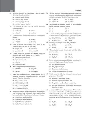 Science
S-66
31. ‘Drinking alcohol’ is very harmful and it ruins the health.
‘Drinking alcohol’ stands for –
(a) drinking methyl alcohol
(b) drinking ethyl alcohol
(c) drinking propyl alcohol
(d) drinking isopropyl alcohol
32. The treatment of acetic acid with lithium aluminium
hydride produces –
(a) methanol (b) ethanol
(c) ethanal (d) methanal
33. The fermentation reactions are carried out in temperature
range of –
(a) 20-30°C (b) 30-40°C
(c) 40-50°C (d) 50-60°C
34. Soaps are sodium salts of fatty acids. Which of the
following fatty acids does not form soap?
(a) butyric acid (b) oleic acid
(c) palmitic acid (d) stearic acid
35. The OH group of an alcohol or the —COOH group of a
carboxylic acid can be replaced by —Cl using :–
(a) phosphorus pentachloride
(b) hypochlorous acid
(c) chlorine
(d) hydrochloric acid
36. Which compound represents the vinegar?
(a) HCOOH (b) CH3CHO
(c) HCHO (d) CH3COOH
37. A  B both compounds give H2 gas with sodium. If A 
B react in presence of acid catalyst then they form ethyl
acetate. Thus, A  B would be -
(a) CH3COOH, CH3OH
(b) HCOOH, CH3COOH
(c) CH3COOH, C2H5OH
(d) C3H7COOH, C3H7OH
38. During the cleansing action of soap dirt is surrounded by
soap molecules. Soap molecule is like a tadpole which
has a head and tail. These head and tail respectively are:
(a) hydrophobic and hydrophilic
(b) hydrophobic and hydrophobic
(c) hydrophilic and hydrophilic
(d) hydrophilic and hydrophobic
39. The total number of electrons and the number of electrons
involved in the formation of various bonds present in one
molecule of propanal (C2H5CHO) are respectively.
(a) 32 and 20 (b) 24 and 20
(c) 24 and 18 (d) 32 and 18
40. The number of structural isomers of the compound
having molecular formula C4H9Br is
(a) 3		 (b) 5
(c) 4		 (d) 2
41. A sweet smelling compound formed by reacting acetic
acid with ethanol in the presence of hydrochloric acid is
(a) CH3COOC2H5 (b) C2H5COOH
(c) C2H5COOCH3 (d) CH3OH
42. Percentage of nitrogen in urea (NH2CONH2) is
(a) 23.3% (b) 46.7%
(c) 69.9% (d) 11.66%
43. The molecular formula of carboxylic acid that differs
from the rest is
(a) C13H26O2 (b) C2H4O2
(c) C9H18O2 (d) C7H12O2
44. During laboratory preparation CH4 gas is collected by
downward displacement of water because
(a) CH4 is lighter than Air
(b) CH4 is poisonous gas
(c) It does not dissolve in water
(d) All the above statements are correct
45. Which one of the following statement is incorrect about
graphite and diamond ?
(a) Graphite is smooth and slippery.
(b) Diamond is good conductor of heat.
(c) Graphite is a good conductor of electricity.
(d) Physical and chemical properties of graphite and
diamond are same.
46. Acompound ‘X’reacts with a compound ‘Y’, to produce
a colourless and odourless gas. The gas turns lime water
milky. When ‘X’ reacts with methanol in the presence
of concentrated H2SO4, a sweet smelling substance is
produced. The molecular formula of the compound ‘X’
is –
(a) C2H4O (b) C2H4O2
(c) C2H6O (d) C2H6O2
 
