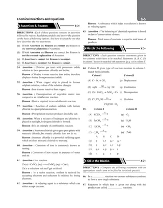 S-5
Chemical Reactions and Equations
Assertion  Reason
DIRECTIONS : Each of these questions contains an assertion
followed by reason. Read them carefully and answer the question
on the basis of following options. You have to select the one that
best describes the two statements.
(a) If both Assertion and Reason are correct and Reason is
the correct explanation of Assertion.
(b) If both Assertion and Reason are correct, but Reason is
not the correct explanation of Assertion.
(c) If Assertion is correct but Reason is incorrect.
(d) If Assertion is incorrect but Reason is correct.
54. Assertion : Chlorine gas react with potassium iodide
solution to form potassium chloride and iodine.
Reason : Chlorine is more reactive than iodine therefore
displaces iodine from potassium iodide.
55. Assertion : When copper strip is placed in ferrous
sulphate solution, colour of the solution changes.
Reason : Iron is more reactive than copper.
56. Assertion : Decomposition of vegetable matter into
compost is an endothermic reaction.
Reason : Heat is required in an endothermic reaction.
57. Assertion : Reaction of sodium sulphate with barium
chloride is a precipitation reaction.
Reason : Precipitation reaction produces insoluble salt.
58. Assertion: When a mixture of hydrogen and chlorine is
placed in sunlight, hydrogen chloride is formed.
Reason : It is an example of combination reaction.
59. Assertion : Stannous chloride gives grey precipitate with
mercuric chloride, but stannic chloride does not do so.
Reason : Stannous chloride is a powerful oxidising agent
which oxidises mercuric chloride to mercury.
60. Assertion : Corrosion of iron is commonly known as
rusting.
Reason : Corrosion of iron occurs in presence of water
and air.
61. Assertion : In a reaction
Zn(s) + CuSO4 (aq) → ZnSO4 (aq) + Cu(s),
Zn is a reductant but itself get oxidized.
Reason : In a redox reaction, oxidant is reduced by
accepting electrons and reductant is oxidized by losing
electrons.
62. Assertion : A reducing agent is a substance which can
either accept electron.
Reason : A substance which helps in oxidation is known
as reducing agent.
63. Assertion : The balancing of chemical equations is based
on law of conservation of mass.
Reason : Total mass of reactants is equal to total mass of
products.
Match the Following
DIRECTIONS : Each question contains statements given in
two columns which have to be matched. Statements (A, B, C, D)
incolumnIhavetobematchedwithstatements(p,q,r,s)incolumnII.
64. Column II gives type of reaction mention in column I,
match them correctly.
Column I		 Column II
(A) C + O2 → CO2 (p) Displacement
(B) AgBr light

→ Ag + Br (q) Combination
(C) Zn + CuSO4 → ZnSO4 + Cu (r) Decomposition
(D) CH3CH2OH Cu
→ (s) Oxidation
			 CH3CHO + H2
65.		 Column I			 Column II
(A) KClO3
∆

→ (p) O2
(B) ZnCO3
∆

→ (q) H2O
(C) H2CO3
∆

→ (r) CO2
(D) C2H6
∆

→ (s) ZnO
		 A B C D
(a) p s, r q, r q, r
(b) p q, r s, r r, p
(c) q, r s, p p, s r
(d) r q s p
Fill in the Blanks
DIRECTIONS : Complete the following statements with an
appropriate word / term to be filled in the blank space(s).
66. In a .................... reaction two or more substances combine
to form a new single substance.
67. Reactions in which heat is given out along with the
products are called ....................... reactions.
 
