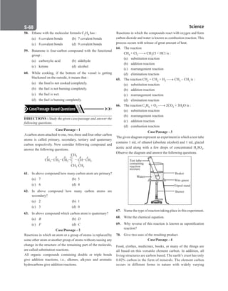Science
S-68
58. Ethane with the molecular formula C2H6 has :
(a) 6 covalent bonds (b) 7 covalent bonds
(c) 8 covalent bonds (d) 9 covalent bonds
59. Butanone is four-carbon compound with the functional
group :
(a) carboxylic acid (b) aldehyde
(c) ketone (d) alcohol
60. While cooking, if the bottom of the vessel is getting
blackened on the outside, it means that :
(a) the food is not cooked completely.
(b) the fuel is not burning completely.
(c) the fuel is wet.
(d) the fuel is burning completely.
DIRECTIONS : Study the given case/passage and answer the
following questions.
Case/Passage - 1
Acarbon atom attached to one, two, three and four other carbon
atoms is called primary, secondary, tertiary and quaternary
carbon respectively. Now consider following compound and
answer the following questions.
CH3 CH2 CH2 CH3
CH
C
CH3 CH3
CH3
F E D B A
C
61. In above compound how many carbon atom are primary?
(a) 7		 (b) 5
(c) 6		 (d) 4
62. In above compound how many carbon atoms are
secondary?
(a) 2		 (b) 1
(c) 3		 (d) 0
63. In above compound which carbon atom is quaternary?
(a) B		 (b) D
(c) F		 (d) C
Case/Passage - 2
Reactions in which an atom or a group of atoms is replaced by
some other atom or another group of atoms without causing any
change in the structure of the remaining part of the molecule,
are called substitution reactions.
All organic compounds containing double or triple bonds
give addition reactions, i.e., alkenes, alkynes and aromatic
hydrocarbons give addition reactions.
Reactions in which the compounds react with oxygen and form
carbon dioxide and water is known as combustion reaction. This
process occurs with release of great amount of heat.
64. The reaction
CH4 + Cl2 → CH3Cl + HCl is :
(a) substitution reaction
(b) addition reaction
(c) rearrangement reaction
(d) elimination reaction
65. The reaction CH2 = CH2 + H2 → CH3 – CH3 is :
(a) substitution reaction
(b) addition reaction
(c) rearrangement reaction
(d) elimination reaction
66. The reaction C2H6 + O2 → 2CO2 + 3H2O is :
(a) substitution reaction
(b) rearrangement reaction
(c) addition reaction
(d) combustion reaction
Case/Passage - 3
The given diagram represent an experiment in which a test tube
contains 1 mL of ethanol (absolute alcohol) and 1 mL glacial
acetic acid along with a few drops of concentrated H2SO4.
Observe the diagram and answer the following questions.
Test tube
containing
reaction
mixture
Water
Beaker
Wire gauze
Tripod stand
Burner
67. Name the type of reaction taking place in this experiment.
68. Write the chemical equation.
69. Why reverse of this reaction is known as saponification
reaction?
70. Give two uses of the resulting product.
Case/Passage - 4
Food, clothes, medicines, books, or many of the things are
all based on this versatile element carbon. In addition, all
living structures are carbon based. The earth’s crust has only
0.02% carbon in the form of minerals. The element carbon
occurs in different forms in nature with widely varying
 