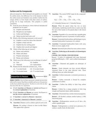 Carbon and Its Compounds S-69
physical properties. Both diamond and graphite are formed
by carbon atoms, the difference lies in the manner in which
the carbon atoms are bonded to one another. Carbon has the
unique ability to form bonds with other atoms of carbon,
giving rise to large molecules. This property is called
catenation.
71 From the given alternatives, whose chemical and physical
properties are not same?
(a) Graphite and Diamond
(b) Phosphorous and Sulphur
(c) Carbon and Hydrogen
(d) Methyl alcohol and Acetic acid
72. Which of the following statements is not correct?
(a) Graphite is much less dense than diamond
(b) Graphite is black and soft
(c) Graphite has low melting point
(d) Graphite feels smooth and slippery
73. Which of the following are isomers?
(a) Butane and isobutene
(b) Ethane and ethene
(c) Propane and propyne
(d) Butane and isobutane
74. Which one of the following is not an allotrope of carbon?
(a) Soot		 (b) Graphite
(c) Diamond (d) Carborundum
75. Pentane has the molecular formula C5H12. It has
(a) 5 covalent bonds (b) 12 covalent bonds
(c) 16 covalent bonds (d) 17 covalent bonds
Assertion  Reason
DIRECTIONS : Each of these questions contains an assertion
followed by reason. Read them carefully and answer the question
on the basis of following options. You have to select the one that
best describes the two statements.
(a) If both Assertion and Reason are correct and Reason is
the correct explanation of Assertion.
(b) If both Assertion and Reason are correct, but Reason is
not the correct explanation of Assertion.
(c) If Assertion is correct but Reason is incorrect.
(d) If Assertion is incorrect but Reason is correct.
76. Assertion: Ethanoic acid is called as glacial acetic acid.
Reason: On cooling it freezes to form ice-like flakes.
They appear like a glaciers.
77. Assertion : The correct IUPAC name for the compound
H C — CH — CH — CH — CH — CH
3 2 2 3
CH3 CH3
| |
is 2, 4 dimethyl hexane not 3, 5 dimethyl hexane
Reason: When the parent chain has two or more
substitutents, numbering must be done in such a way that
the sum of the locants on the parent chain is the lowest
possible.
78. Assertion: Vegetable oil is converted into vegetable ghee
by hydrogenation process in presence of nickel catalyst.
Reason: Unsaturated hydrocarbons add hydrogen to give
saturated hydrocarbon in presence of a catalyst.
79. Assertion: Unsaturated hydrocarbon burns with sooty
flame in excess supply of air.
Reason: Saturated hydrocarbon has more carbon content.
80. Assertion:Followingarethemembersofahomologous
series :
CH3OH, CH3 CH2OH, CH3CH2CH2OH
Reason : A series of compounds with same functional
group but differing by – CH2 – unit is called a homologous
series.
81. Assertion : Diamond and graphite are allotropes of
carbon.
Reason : Some elements can have several different
structural forms in the same physical state. These
differing forms are called allotropes.
82. Assertion : Carbon monoxide is extremely poisonous in
nature.
Reason : Carbon monoxide is formed by complete
combustion of carbon.
83. Assertion : Carbon has ability to form long carbon
chains.
Reason : Carbon has a unique property to form long
straight and branched chains called catenation.
84. Assertion :All alcohols have similar chemical properties.
Reason : All alcohols contains similar hydroxy (–OH)
functional group.
85. Assertion : Hydrogenation converts an oil into a fat,
called vegetable ghee.
Reason : Hydrogenation is carried out in presence of a
catalyst, usually finely divided nickel.
 