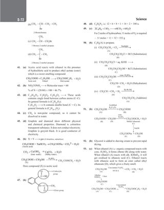 Science
S-72
		
(b) CH – CH – CH – CH
3 2 3
Br
|
		 2-Bromobutane
		
(c)
CH3
CH – CH – CH Br
3 2
|
		 1-Bromo-2-methyl propane
		
(d)
CH3
CH – C – CH
3 3
|
Br
|
		 2-Bromo-2-methyl propane
41. (a) Acetic acid reacts with ethanol in the presence
of hydrochloric acid to produce ethyl acetate (ester)
which is a sweet smelling compound.
3 2 5
Acetic acid Ethanol
CH COOH C H OH
+ → 3 2 5
Ethyl acetate
CH COOC H + H2O
42. (b) NH2CONH2 → Molecular mass = 60
		
% of N = (28/60) × 100 = 46.7%
43. (d) C13H26O2, C2H4O2, C9H18O2 → These acids
contains single bond between carbon atoms (C–C).
Its general formula is (CnH2nO2).
		C7H12O2 → It contains double bond (C = C). Its
general formula is (CnH2n–2O2).
44. (c) CH4 is non-polar compound, so it cannot be
dissolved in water.
45. (d) Graphite and diamond show different physical
and chemical properties. Diamond is colourless
transparent substance. It does not conduct electricity.
Graphite is greyish black. It is good conductor of
electricity.
46. (b) X + Y → gas (Colourless, odourless)
3 3 3 2 2
(Acetic acid)
CH COOH + NaHCO CH COONa + CO + H O
→ ↑
( ) 3 2
2
2
(lime water) (Milky water)
Ca OH
CO CaCO H O
→
+ +
(X)
CH COOH CH OH
3 3
+ 2 4
H SO

→ CH3 COOCH3 + H2O
Here compound (X) is acetic acid.
47. (b)
O
C–OH
O C CH3
O
Carboxylic
group
Ester group
→


||
||
→
48. (d) C6H8N2 i.e. 12 × 6 + 8 × 1 + 14 × 2 = 108 u.
49. (c) 4 6 2 2 2
2C H 11O 8CO 6H O
+ 
→ +
		
For 2 moles of hydrocarbon, 11 moles of O2 is required
		
∴ 11 moles = 11 × 32 = 352 g
50. (b) C3H8(A) is propane.
		
(i) CH3CH2CH3 + Cl2
Sunlight

→
		 (A)
		 CH3CH2CH2Cl + HCl (Substitution)
		
				 (B)
		
(ii) CH3CH2CH2Cl + aq. KOH →
			 (B)
		 CH3CH2CH2OH + KCl (Substitution)
		
			 
(C)
		
(iii) CH3CH2CH2OH 2 4
conc. H SO

→
		 (C)
CH3CH= CH2 + H2O (Dehydration)
		
			  (D)
		
(iv) CH3CH = CH2 + H2
Ni/Pt/Pd
→
		 (D)
CH3CH2CH3 (Addition)
		
					 (A)
51. (b) CH CH OH
3 2 CH COOH
3
(A) (B)
→
K Cr O
2 2 7
Acidified
		
CH COONa
3
CH COOH + CH OH
3 3
CH OH
3
+
CH COO
3 CH + H O
3 2
(E)
(B)
(D)
Methyl ethanoate
(C)
→
H SO
2 4
conc.
NaOH
(D)
52. (b) Glycerol is added to shaving cream to prevent rapid
drying.
53. (c) When ethanol (A) i.e. organic compound reacts with
conc. H2SO4, it forms ethene (B) along with water.
When ethanol (A) reacts with alk. KMnO4, it will
get oxidised to ethanoic acid (C). Ethanol reacts
with ethanoic acid to form an ester called ethyl
ethanoate (D), which gives a fruity smell.
CH CH OH
3 2 CH = CH + H O
2 2 2
(A)
CH COOH
3
(C)
CH CH OH + CH COOH
3 2 3
(A)
CH COOC H + H O
3 2 5 2
(D)
(C)
(B)
Concentrated H SO
2 4
443 K/∆
Alkaline
KMnO4
+ Heat
Concentrated
H SO
2 4
→
→
→
←
 