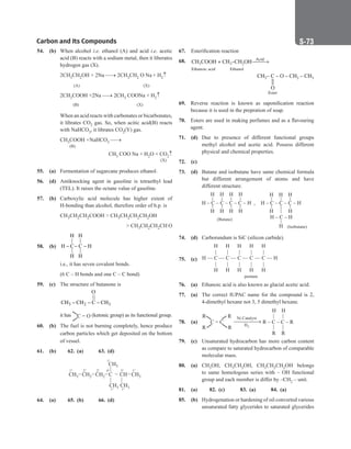 Carbon and Its Compounds S-73
54. (b) When alcohol i.e. ethanol (A) and acid i.e. acetic
acid (B) reacts with a sodium metal, then it liberates
hydrogen gas (X).
		
2CH3CH2OH + 2Na → 2CH3CH2 O Na + H2↑
		 (A)		 (X)
		
2CH3COOH +2Na → 2CH3 COONa + H2↑
		 (B)		 (X)
		
When an acid reacts with carbonates or bicarbonates,
it librates CO2 gas. So, when acitic acid(B) reacts
with NaHCO3, it librates CO2(Y) gas.
		
CH3COOH +NaHCO3 →
		 (B)
CH3 COO Na + H2O + CO2↑
		
							  
(X)
55. (a) Fermentation of sugarcane produces ethanol.
56. (d) Antiknocking agent in gasoline is tetraethyl lead
(TEL). It raises the octane value of gasoline.
57. (b) Carboxylic acid molecule has higher extent of
H-bonding than alcohol, therefore order of b.p. is
		
CH3CH2CH2COOH  CH3CH2CH2CH2OH
  CH3CH2CH2CH O
58. (b)
H H
| |
H C C H
| |
H H
− − −
		
i.e., it has seven covalent bonds.
		
(6 C – H bonds and one C – C bond)
59. (c) The structure of butanone is
		 3 2 3
O
||
CH CH C CH
− − −
		
it has C = O (ketonic group) as its functional group.
60. (b) The fuel is not burning completely, hence produce
carbon particles which get deposited on the bottom
of vessel.
61. (b)		 62. (a) 63. (d)
CH3 CH2 CH2 CH3
CH
C
CH3
1° 2° 2° 4° 3° 1°
1°
1°
|
| |
CH3 CH3
1°
64. (a) 		 65. (b) 66. (d)
67. Esterification reaction
68. CH COOH + CH –CH OH
3 3 2
Acid
→
Ethanoic acid Ethanol
CH C – O – CH – CH
3 2 3
–


O
Ester
69. Reverse reaction is known as saponification reaction
because it is used in the prepration of soap.
70. Esters are used in making perfumes and as a flavouring
agent.
71. (d) Due to presence of different functional groups
methyl alcohol and acetic acid. Possess different
physical and chemical properties.
72. (c)
73. (d) Butane and isobutane have same chemical formula
but different arrangement of atoms and have
different structure.
		
H – C – C – C – C – H
H H H H
H H H H
(Butane)
, H – C – C – C – H
H H
H H H
(Isobutane)
H – C – H
H
74. (d) Carborundum is SiC (silicon carbide).
75. (c)
H
|
C
|
H
H
|
C
|
H
H
|
C
|
H
H
|
C
|
H
H
|
C
|
H
H — — — — — — H
pentane
76. (a) Ethanoic acid is also known as glacial acetic acid.
77. (a) The correct IUPAC name for the compound is 2,
4-dimethyl hexane not 3, 5 dimethyl hexane.
78. (a) R – C – C – R
|
|
|
|
R
H
R
H
Ni Catalyst
H2
C = C
R
R
R
R
79. (c) Unsaturated hydrocarbon has more carbon content
as compare to saturated hydrocarbon of comparable
molecular mass.
80. (a) CH3OH, CH3CH2OH, CH3CH2CH2OH belongs
to same homologous series with – OH functional
group and each member is differ by –CH2 – unit.
81. (a) 82. (c) 83. (a) 84. (a)
85. (b) Hydrogenation or hardening of oil converted various
unsaturated fatty glycerides to saturated glycerides
 