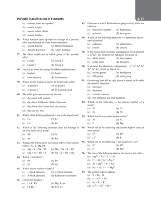Periodic Classification of Elements S-77
(a) element name and symbol
(b) atomic weight
(c) atomic orbital radius
(d) atomic number
36. Which scientist came up with the concept of a periodic
table that included all of the known elements?
(a) Joseph Priestly (b) Dmitri Mendeleev
(c) Antoine Lavoisier (d) Albert Einstein
37. The alkali metals are in which group of the periodic
table?
(a) Group 1 (b) Group 2
(c) Group 3 (d) Group 4
38. As you go down the group, the alkali metals become –
(a) brighter (b) hotter
(c) more reactive (d) less reactive
39. Where are the transition metals in the periodic table?
(a) In group 0 (b) In group 1
(c) In group 2 (d) In a central block
40. The noble gases are unreactive because
(a) they react with sodium.
(b) they have a full outer shell of electrons.
(c) they have a half outer shell of neutrons.
(d) they are too thin.
41. Which of the following element is not in the liquid state?
(a) Hg		 (b) Li
(c) Ga		 (d) Br
42. Which of the following elements does not belongs to
alkaline earth metal group?
(a) Rb		 (b) Sr
(c) Ba		 (d) Ra
43. Arrange the following in increasing order of their atomic
radius : Na, K, Mg, Rb –
(a) Mg  K  Na  Rb (b) Mg  Na  K  Rb
(c) Mg  Na  Rb  K (d) Na  K  Rb  Mg
44. Which is metalloid?
(a) Pb		 (b) Sn
(c) Si		 (d) Zn
45. Which shows variable valency?
(a) s–block elements (b) p–block elements
(c) d–block elements (d) Radioactive elements
46. Dobereiner triads is –
(a) Li, K, Rb (b) Mg, S, As
(c) Cl, Br, I (d) P, S, As
47. Elements in which 4f orbitals are progressively filled are
called as –
(a) transition elements (b) lanthanides
(c) actinides (d) inert gases
48. Which of the following elements is a lanthanide (Rare–
earth element)?
(a) cadmium (b) californium
(c) cerium (d) cesium
49. If the valene shell electronic configuration for an element
is ns2np5, this element will belong to the group of –
(a) alkali metals (b) inert metals
(c) noble gases (d) halogens
50. If an atom has electronic configuration  1s2 2s2 2p6 3s2
3p6 3d3 4s2, it will be placed in –
(a) second group (b) third group
(c) fifth group (d) sixth group
51. On moving from left to right across a period in the table
the metallic character –
(a) increases
(b) decreases
(c) remains constant
(d) first increases and then decreases
52. Which of the following is the atomic number of a
metal?
(a) 32		 (b) 34
(c) 36		 (d) 38
53. Which has the maximum atomic radius?
(a) Al		 (b) Si
(c) P		 (d) Mg
54. Which one of the following ions has the highest value of
ionic radius?
(a) O2–		 (b) B3+
(c) Li+ (d) F–
55. Which one of the following is the smallest in size?
(a) N3–		 (b) O2–
(c) F–		 (d) Na+
56. The size of the following species increases in the order –
(a) Mg2+  Na+  F–  Al
(b) F–  Al  Na+  Mg2+
(c) Al  Mg2+  F–  Na+
(d) Na+  Al   F–  Mg2+
57. The correct order of radii is –
(a) N  Be  B
(b) F–  O2–  N3–
(c) Na  Li  K
(d) Fe3+  Fe2+  Fe4+
 