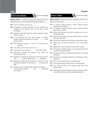 Science
S-82
Fill in the Blanks
DIRECTIONS : Complete the following statements with an
appropriate word / term to be filled in the blank space(s).
105. The law of triads was given by ........... .
106. According to modern periodic law, the elements are
arranged in the periodic table in the order of their
increasing ................ .
107. Elements with eight electrons in their outermost energy
shell are called ................. .
108. If two elements have the same number of valence
electrons, then they belong to the same .............. of the
periodic table.
109. The elements in groups 1, 2 and 13 to 18 are known as
......... elements.
110. The valency of an atom is equal to its .................... .
111. The atomic size in a period .............. from left to right.
112. Dobereiner grouped the elements into triads and
Newlands gave the ................ .
113. Mendeleev arranged the elements in increasing order of
their .............. and according to their .......... properties.
114. Mendeleev predicted the existence of some yet to be
discovered elements on the basis of ....... in his periodic
table.
115. Elements in the modern periodic table are arranged in ......
vertical columns called ............. and .............. horizontal
rows called .............. .
True / False
DIRECTIONS : Read the following statements and write your
answer as true or false.
116. As nuclear charge increases, atomic orbitals become
smaller and more stable.
117. As number of shells increases, atomic orbitals become
larger and less stable.
118. Atomic radii decrease from left to right across a row of
the periodic table.
119. Atomic radii increase from top to bottom down a column
of the periodic table.
120. Fluorine has highest electron affinity in the periodic table.
121. Noble gases are placed extremely left in the periodic
table.
122. Magnesium is more metallic in nature than sodium.
123. The number of shells increases in a given period from left
to right in the periodic table.
124. The elements silicon, germanium and arsenic are called
metalloids.
125. Elements are classified on the basis of similarities in their
properties.
126. Rows in the periodic table are called periods.
127. The columns of the periodic table are called groups.
128. You will find metals on the extreme right side of the
periodic table.
129. Althoughtheorderofelementsisbasedonatomicnumber,
vertical families share similar chemical properties.
 