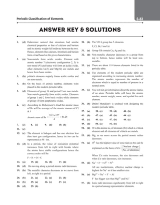 Periodic Classification of Elements S-83
1. (d) Dobereiner noticed that strontium had similar
chemical properties as that of calcium and barium
and its atomic weight fell midway between the two.
Hence, elements like calcium, strontium and barium
form a triad based on the given characteristics.
2. (a) Non-metals form acidic oxides. Element with
atomic number 7 (electronic configuration 2, 5) is
non-metal (N) and hence will form an acidic oxide,
other elements Li(3) and Mg(12) are metals and
hence form basic oxides.
3. (b) p-block elements majorly forms acidic oxides and
are non-metals.
4. (b) On the basis of atomic number, elements were
placed in the modern periodic table.
5. (d) Elements of group 16 and period 3 are non metals.
Non metals generally form acidic oxides. Elements
of group 1 and 2 form basic oxides while elements
of group 13 form amphoteric oxides.
6. (c) According to Dobereneir’s triad the atomic mass
of Br will be average of the atomic masses of Cl
 I
		
Atomic mass of Br
35.5 127
81.25
2
+
= =
7. (c)		 8. (c) 9. (d) 10. (b)
11. (c)
12. (c) The element is halogen and has one electron less
than inert gas configuration, hence its ion can be
represented as M– ion.
13. (d) In a period, the value of ionisation potential
increases from left to right with breaks where
the atoms have stable configurations hence the
correct order will be
		
F  N  O  C
14. (a)		 15. (d) 16. (b) 17. (d)
18. (d) On moving along a period atomic radii decreases.
19. (b) The metallic character decreases as we move from
left, to right in a period.
20. (b)		 21. (a) 22. (a) 23. (b)
24. (b)		 25. (a) 26. (c) 27. (c)
28. (d)		 29. (b)
30. (b) The VII A group has 5 elements.
		
F, Cl, Br, I and At
31. (a) Group I B contain Cu, Ag and Au.
32. (d) Non-metallic character decreases in a group from
top to bottom, hence iodine will be least non-
metallic.
33. (c) There are about 118 known elements listed in the
periodic table.
34. (a) The elements of the modern periodic table are
organized according to increasing atomic number.
The atomic number represents the number of
electrons which is equal to number of protons in a
neutral atom.
35. (c) You will not get information about the atomic radius
of an atom. Periodic table will have the atomic
number, atomic weight, name, and symbol for each
element.
36. (b) Dmitri Mendeleev is credited with designing the
modern periodic table.
37. (a)		 38. (c) 39. (d) 40. (b)
41. (b)		 42. (a) 43. (b) 44. (c)
45. (c)		 46. (c) 47. (b) 48. (c)
49. (d)		 50. (c) 51. (b)
52. (d) 38 is the atomic no. of stronium (Sr) which is s-block
element and all elements of s-block are metals.
53. (d) Mg, as we move across the period atomic radius
decreases.
54. (a) O2– has the highest value of ionic radii as this can be
explained on the basis of Z/e
Nuclear charge
No. of electrons
 
 
 
		
When Z/e ratio increases, the size decreases and
when Z/e ratio decreases, size increases.
55. (d) Na+  F–  O2–  N3–
		
All are isoelectronic, effective nuclear charge is
highest for Na+ so it has smallest size.
56. (a) Mg2+  Na+  F–  Al
		
F– has bigger size than Mg2+ and Na+
57. (b) Ionic radii decreases significantly from left to right
in a period among representative elements.
ANSWER KEY  SOLUTIONS
 