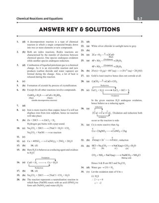 S-7
Chemical Reactions and Equations
ANSWER KEY  SOLUTIONS
1. (d) A decomposition reaction is a type of chemical
reaction in which a single compound breaks down
into two or more elements or new compounds.
2. (b) Both are redox reactions. Redox reactions are
characterised by the transfer of electrons between
chemical species. One species undergoes oxidation
while another species undergoes reduction.
3. (d) Combustion of liquefied petroleum gas is a chemical
change. As it is an irreversible reaction and new
products (carbon dioxide and water vapours) are
formed during the change. Also, a lot of heat is
released during this reaction.
4. (c)
5. (b) Formation of crystals by process of crystallization.
6. (b) Except (b) all other reactions involve compounds.
		
4 2 2 4
(blue) (black)
(double decomposition reaction)
CuSO H S CuS H SO
+ 
→ +
7. (d)
8. (c) Iron is more reactive than copper, hence Cu will not
displace iron from iron sulphate, hence no reaction
will take place.
9. (b) Zn + 2HCl → ZnCl2 + H2
		
Hydrogen gas burns with a pop sound.
10. (c) Na2CO3 + 2HCl → 2NaCl + H2O + CO2
		
Na2CO3 + NaOH → no reaction
11. (c)
12. (c) Cu + 4HNO3 → Cu(NO3)2 + 2NO2 + 2H2O
13. (b) 14. (d)
15. (b) Here H2S is behaves as a reducing agent and oxidises
to H2O.
16. (a) CuO + H2 Cu + H O
2
Oxidation
Reduction
→
17. (b) 18. (d)
19. (b) Na2CO3 + 2HCl → 2NaCl + CO2 + H2O
20. (b) The reaction represents a neutralisation reaction in
which base (NaOH) reacts with an acid (HNO3) to
form salt (NaNO3) and water (H2O).
21. (d)
22. (a) White silver chloride in sunlight turns to grey.
23. (b)
24. (a) 2
Black
2Cu O 2CuO
∆
+ 
→
25. (a) (Oxidation)
2 2 3
4P 3O 2P O
+ 
→
		 (Oxidation)
2 2 5
4P 5O 2P O
+ 
→
26. (b) 2Fe(s) + O2(g) + 4H+(aq) → 2Fe2+(aq) + 2H2O(l)
27. (c) Gold is least reactive hence does not corrode at all.
28. (a) 3 2
CaCO CaO CO
∆

→ +
29. (c) FeCl + H S
3 2 FeCl + HCl + S
2
Reduction
Oxidation
		
In the given reaction H2S undergoes oxidation,
hence behave as a reducing agent.
30. (a)
1 0 2
2
2CuI Cu CuI
+ +
→ +
reduction
oxidation
. Oxidation and reduction both
occur so the reaction is redo
31. (a) Cu is more reactive than Ag.
		
0 1
3 3
Cu 2AgNO CuNO 2Ag
+
+ 
→ +
32. (b)
2 0
Zn(aq) 2e Zn(s)
+
−
+ 
→ ; reduction
33. (b) 2 3 2 2
(A) (B) (C) (D)
HCl Na CO NaCl(aq) CO H O
+ 
→ + +
		
2 3 3 4
Baking soda
CO NH NaCl(aq) NaHCO NH Cl
+ + 
→ +
		
Hence A  B are HCl and Na2CO3
34. (d) Water gas → CO + H2
35. (*) Let the oxidation state of S be x
		
(i) H2S
			  2 + x = 0
			 x = –2
 