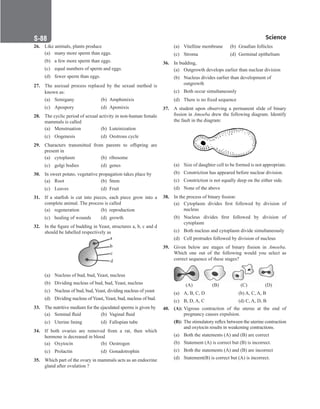Science
S-88
26. Like animals, plants produce
(a) many more sperm than eggs.
(b) a few more sperm than eggs.
(c) equal numbers of sperm and eggs.
(d) fewer sperm than eggs.
27. The asexual process replaced by the sexual method is
known as:
(a) Semigany (b) Amphimixis
(c) Apospory (d) Apomixis
28. The cyclic period of sexual activity in non-human female
mammals is called
(a) Menstruation (b) Luteinization
(c) Oogenesis (d) Oestrous cycle
29. Characters transmitted from parents to offspring are
present in
(a) cytoplasm (b) ribosome
(c) golgi bodies (d) genes
30. In sweet potato, vegetative propagation takes place by
(a) Root		 (b) Stem
(c) Leaves (d) Fruit
31. If a starfish is cut into pieces, each piece grow into a
complete animal. The process is called
(a) regeneration (b) reproduction
(c) healing of wounds (d) growth
32. In the figure of budding in Yeast, structures a, b, c and d
should be labelled respectively as
(a) Nucleus of bud, bud, Yeast, nucleus
(b) Dividing nucleus of bud, bud, Yeast, nucleus
(c) Nucleus of bud, bud, Yeast, dividing nucleus of yeast
(d) Dividing nucleus of Yeast, Yeast, bud, nucleus of bud.
33. The nutritive medium for the ejaculated sperms is given by
(a) Seminal fluid (b) Vaginal fluid
(c) Uterine lining (d) Fallopian tube
34. If both ovaries are removed from a rat, then which
hormone is decreased in blood
(a) Oxytocin (b) Oestrogen
(c) Prolactin (d) Gonadotrophin
35. Which part of the ovary in mammals acts as an endocrine
gland after ovulation ?
(a) Vitelline membrane (b) Graafian follicles
(c) Stroma (d) Germinal epithelium
36. In budding,
(a) Outgrowth develops earlier than nuclear division
(b) Nucleus divides earlier than development of
outgrowth
(c) Both occur simultaneously
(d) There is no fixed sequence
37. A student upon observing a permanent slide of binary
fission in Amoeba drew the following diagram. Identify
the fault in the diagram:
(a) Size of daughter cell to be formed is not appropriate.
(b) Constriction has appeared before nuclear division.
(c) Constriction is not equally deep on the either side.
(d) None of the above
38. In the process of binary fission:
(a) Cytoplasm divides first followed by division of
nucleus
(b) Nucleus divides first followed by division of
cytoplasm
(c) Both nucleus and cytoplasm divide simultaneously
(d) Cell protrudes followed by division of nucleus
39. Given below are stages of binary fission in Amoeba.
Which one out of the following would you select as
correct sequence of these stages?
(a) A, B, C, D		(b) A, C, A, B
(c) B, D, A, C		(d) C, A, D, B
40. (A): Vigrous contraction of the uterus at the end of
pregnancy causes expulsion.
(B): The stimulatory reflex between the uterine contraction
and oxytocin results in weakening contractions.
(a) Both the statements (A) and (B) are correct
(b) Statement (A) is correct but (B) is incorrect.
(c) Both the statements (A) and (B) are incorrect
(d) Statement(B) is correct but (A) is incorrect.
 