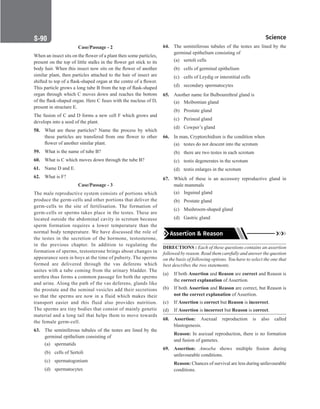 Science
S-90
Case/Passage - 2
When an insect sits on the flower of a plant then some particles,
present on the top of little stalks in the flower get stick to its
body hair. When this insect now sits on the flower of another
similar plant, then particles attached to the hair of insect are
shifted to top of a flask-shaped organ at the centre of a flower.
This particle grows a long tube B from the top of flask-shaped
organ through which C moves down and reaches the bottom
of the flask-shaped organ. Here C fuses with the nucleus of D,
present in structure E.
The fusion of C and D forms a new cell F which grows and
develops into a seed of the plant.
58. What are these particles? Name the process by which
these particles are transfered from one flower to other
flower of another similar plant.
59. What is the name of tube B?
60. What is C which moves down through the tube B?
61. Name D and E.
62. What is F?
Case/Passage - 3
The male reproductive system consists of portions which
produce the germ-cells and other portions that deliver the
germ-cells to the site of fertilisation. The formation of
germ-cells or sperms takes place in the testes. These are
located outside the abdominal cavity in scrotum because
sperm formation requires a lower temperature than the
normal body temperature. We have discussed the role of
the testes in the secretion of the hormone, testosterone,
in the previous chapter. In addition to regulating the
formation of sperms, testosterone brings about changes in
appearance seen in boys at the time of puberty. The sperms
formed are delivered through the vas deferens which
unites with a tube coming from the urinary bladder. The
urethra thus forms a common passage for both the sperms
and urine. Along the path of the vas deferens, glands like
the prostate and the seminal vesicles add their secretions
so that the sperms are now in a fluid which makes their
transport easier and this fluid also provides nutrition.
The sperms are tiny bodies that consist of mainly genetic
material and a long tail that helps them to move towards
the female germ-cell.
63. The seminiferous tubules of the testes are lined by the
germinal epithelium consisting of
(a) spermatids
(b) cells of Sertoli
(c) spermatogonium
(d) spermatocytes
64. The seminiferous tubules of the testes are lined by the
germinal epithelium consisting of
(a) sertoli cells
(b) cells of germinal epithelium
(c) cells of Leydig or interstitial cells
(d) secondary spermatocytes
65. Another name for Bulbourethral gland is
(a) Meibomian gland
(b) Prostate gland
(c) Perineal gland
(d) Cowper’s gland
66. In man, Cryptorchidism is the condition when
(a) testes do not descent into the scrotum
(b) there are two testes in each scrotum
(c) testis degenerates in the scrotum
(d) testis enlarges in the scrotum
67. Which of these is an accessory reproductive gland in
male mammals
(a) Inguinal gland
(b) Prostate gland
(c) Mushroom-shaped gland
(d) Gastric gland
Assertion  Reason
DIRECTIONS : Each of these questions contains an assertion
followed by reason. Read them carefully and answer the question
on the basis of following options. You have to select the one that
best describes the two statements.
(a) If both Assertion and Reason are correct and Reason is
the correct explanation of Assertion.
(b) If both Assertion and Reason are correct, but Reason is
not the correct explanation of Assertion.
(c) If Assertion is correct but Reason is incorrect.
(d) If Assertion is incorrect but Reason is correct.
68. Assertion: Asexual reproduction is also called
blastogenesis.
Reason: In asexual reproduction, there is no formation
and fusion of gametes.
69. Assertion: Amoeba shows multiple fission during
unfavourable conditions.
Reason: Chances of survival are less during unfavourable
conditions.
 