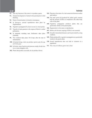 Science
S-92
92. The only function of the testes is to produce sperm.
93. Animal development is limited to the period prior to bird
hatching.
94. Onset of menstruation is termed as menopause.
95. In Spirogyra, asexual reproduction takes place by
fragmentation.
96. Vegetative propagation by leaves occurs in sweet potato.
97. Transfer of male gametes to the stigma of flower is called
pollination.
98. In mammals including man, fertilization takes place
externally.
99. The ovulation takes place 10-12 days after the start of
menstruation.
100. In human-beings, male can produce sperms upto the age
of 45-50 years.
101. In fission, many bacteria and protozoa simply divide into
two or more daughter cells.
102. Plants that produce asexually do not produce flower.
103. Placenta is the name of a vital connection between mother
and embryo.
104. The male germ-cell produced by pollen grain contains
half the amount of DNA as compared to the other body
cells of the plant.
105. Vegetative propagation produces plants that are
genetically similar to the parent plant.
106. Regeneration is the same as reproduction.
107. Before cell division copying of DNA is not essential.
108. Sexually transmitted diseases can be prevented by using
condoms.
109. Plants produced by vegetative propagation are genetically
similar to the parent plant.
110. Sexual reproduction does not lead to variation in a
population.
111. The ovary of a flower grows into a fruit.
 