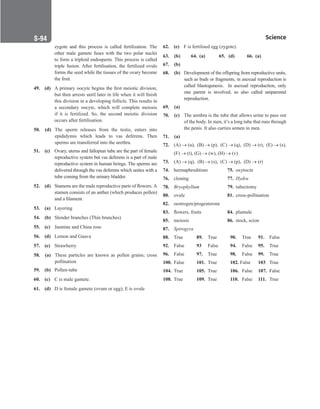 Science
S-94
62. (e) F is fertilised egg (zygote).
63. (b) 64. (a) 65. (d) 66. (a)
67. (b)
68. (b) Development of the offspring from reproductive units,
such as buds or fragments, in asexual reproduction is
called blastogenesis. In asexual reproduction, only
one parent is involved, so also called uniparental
reproduction.
69. (a)
70. (c) The urethra is the tube that allows urine to pass out
of the body. In men, it’s a long tube that runs through
the penis. It also carries semen in men.
71. (a)
72. (A) → (u), (B) → (p), (C) → (q), (D) → (r), (E) → (s),
(F) → (t), (G) → (w), (H) → (v)
73. (A) → (q), (B) → (s), (C) → (p), (D) → (r)
74. hermaphroditism 75. oxytocin
76. cloning 77. Hydra
78. Bryophyllum 79. tubectomy
80. ovule 81. cross-pollination
82. oestrogen/progesterone
83. flowers, fruits 84. plumule
85. meiosis 86. stock, scion
87. Spirogyra
88. True		 89. True 90. True 91. False
92. False 93 False 94. False 95. True
96. False 97. True 98. False 99. True
100. False 101. True 102. False 103 True
104. True		 105. True 106. False 107. False
108. True		 109. True 110. False 111. True
zygote and this process is called fertilization. The
other male gamete fuses with the two polar nuclei
to form a triploid endosperm. This process is called
triple fusion. After fertilisation, the fertilized ovule
forms the seed while the tissues of the ovary become
the fruit.
49. (d) A primary oocyte begins the first meiotic division,
but then arrests until later in life when it will finish
this division in a developing follicle. This results in
a secondary oocyte, which will complete meiosis
if it is fertilized. So, the second meiotic division
occurs after fertilisation.
50. (d) The sperm releases from the testis, enters into
epididymis which leads to vas deferens. Then
sperms are transferred into the urethra.
51. (c) Ovary, uterus and fallopian tube are the part of female
reproductive system but vas deferens is a part of male
reproductive system in human beings. The sperms are
delivered through the vas deferens which unites with a
tube coming from the urinary bladder.
52. (d) Stamens are the male reproductive parts of flowers. A
stamen consists of an anther (which produces pollen)
and a filament.
53. (a) Layering
54. (b) Slender branches (Thin branches)
55. (c) Jasmine and China rose
56. (d) Lemon and Guava
57. (e) Strawberry
58. (a) These particles are known as pollen grains; cross
pollination
59. (b) Pollen-tube
60. (c) C is male gamete.
61. (d) D is female gamete (ovum or egg); E is ovule
 