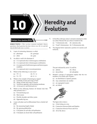 Multiple Choice Questions (MCQs)
DIRECTIONS : This section contains multiple choice
questions. Each question has four choices (a), (b), (c) and (d)
out of which only one is correct.
1. A pair of contrasting characters is called
(a) phenotype (b) genotype
(c) allele (d) gene
2. An allele is said to be dominant if
(a) it is expressed only in heterozygous combination.
(b) it is expressed only in homozygous combination.
(c) it is expressed in both homozygous and heterozygous
condition.
(d) it is expressed only in second generation.
3. Which of the following is a test cross?
(a) TT × tt (b) Tt × tt
(c) Tt × TT (d) tt × tt
4. Which is the example of homologous organs?
(a) Forelimbs of man and wings of bird
(b) Wings of birds and wings of insects
(c) Vermiform appendix and nictitating membrane
(d) Archaeopteryx and Balanoglossus
5. Which of the following features do humans lack that
other primates have ?
(a) Forward-facing eyes
(b) Short snouts
(c) Flexible shoulder and elbow joints
(d) Opposable big toes
6. A pure tall plant can be differentiated from a hybrid tall
plant:
(a) By measuring length of plant
(b) By spraying gibberellins
(c) If all plants are tall after self-pollination
(d) If all plants are dwarf after self-pollination
7. In fruit flies wild-type colour is red and is dominant to white
eye colour. Because this eye colour is located on the:
(a) Y chromosome only. (b) autosome only.
(c) X and Y chromosomes (d) X chromosome only.
8. The diagram below represents a portion of a nucleic acid
molecule.
X
The part indicated by arrow X could be
(a) adenine (b) ribose
(c) deoxyribose (d) phosphate
9. Mendel’s concept of segregation implies that the two
members of an allelic pair of genes –
(a) are distributed to separate gametes
(b) may contaminate one another
(c) are segregated in pairs
(d) are linked
10.
The figure above shows :
(a) A bird sitting on a tree
(b) Connection between Birds and Reptiles
(c) Connection between Pisces and Aves
(d) All of the above
Acids, Bases and
Salts
Heredity and
Evolution
10
 