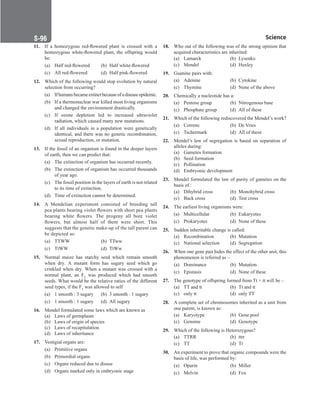 Science
S-96
18. Who out of the following was of the strong opinion that
acquired characteristics are inherited:
(a) Lamarck (b) Lysenko
(c) Mendel (d) Huxley
19. Guanine pairs with:
(a) Adenine (b) Cytokine
(c) Thymine (d) None of the above
20. Chemically a nucleotide has a:
(a) Pentose group (b) Nitrogenous base
(c) Phosphate group (d) All of these
21. Which of the following rediscovered the Mendel’s work?
(a) Correns (b) De Vries
(c) Tschermark (d) All of these
22. Mendel’s law of segregation is based on separation of
alleles during:
(a) Gametes formation
(b) Seed formation
(c) Pollination
(d) Embryonic development
23. Mendel formulated the law of purity of gametes on the
basis of :
(a) Dihybrid cross (b) Monohybrid cross
(c) Back cross (d) Test cross
24. The earliest living organisms were:
(a) Multicellular (b) Eukaryotes
(c) Prokaryotes (d) None of these
25. Sudden inheritable change is called:
(a) Recombination (b) Mutation
(c) National selection (d) Segregation
26. When one gene pair hides the effect of the other unit, this
phenomenon is referred as –
(a) Dominance (b) Mutation
(c) Epistasis (d) None of these
27. The genotype of offspring formed from Tt × tt will be –
(a) TT and tt (b) Tt and tt
(c) only tt (d) only TT
28. A complete set of chromosomes inherited as a unit from
one parent, is known as:
(a) Karyotype (b) Gene pool
(c) Genome (d) Genotype
29. Which of the following is Heterozygous?
(a) TTRR (b) ttrr
(c) TT		 (d) Tt
30. An experiment to prove that organic compounds were the
basis of life, was performed by:
(a) Oparin (b) Miller
(c) Melvin (d) Fox
11. If a homozygous red-flowered plant is crossed with a
homozygous white-flowered plant, the offspring would
be:
(a) Half red-flowered (b) Half white-flowered
(c) All red-flowered (d) Half pink-flowered
12. Which of the following would stop evolution by natural
selection from occurring?
(a) Ifhumansbecameextinctbecauseofadiseaseepidemic.
(b) If a thermonuclear war killed most living organisms
and changed the environment drastically.
(c) If ozone depletion led to increased ultraviolet
radiation, which caused many new mutations.
(d) If all individuals in a population were genetically
identical, and there was no genetic recombination,
sexual reproduction, or mutation.
13. If the fossil of an organism is found in the deeper layers
of earth, then we can predict that:
(a) The extinction of organism has occurred recently.
(b) The extinction of organism has occurred thousands
of year ago.
(c) The fossil position in the layers of earth is not related
to its time of extinction.
(d) Time of extinction cannot be determined.
14. A Mendelian experiment consisted of breeding tall
pea plants bearing violet flowers with short pea plants
bearing white flowers. The progeny all bore violet
flowers, but almost half of them were short. This
suggests that the genetic make-up of the tall parent can
be depicted as:
(a) TTWW (b) TTww
(c) TtWW (d) TtWw
15. Normal maize has starchy seed which remain smooth
when dry. A mutant form has sugary seed which go
crinkled when dry. When a mutant was crossed with a
normal plant, an F1 was produced which had smooth
seeds. What would be the relative ratios of the different
seed types, if the F1 was allowed to self
(a) 1 smooth : 3 sugary (b) 3 smooth : 1 sugary
(c) 1 smooth : 1 sugary (d) All sugary
16. Mendel formulated some laws which are known as
(a) Laws of germplasm
(b) Laws of origin of species
(c) Laws of recapitulation
(d) Laws of inheritance
17. Vestigial organs are:
(a) Primitive organs
(b) Primordial organs
(c) Organs reduced due to disuse
(d) Organs marked only in embryonic stage
 