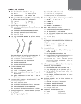 Heredity and Evolution S-97
31. The idea of “Survival of fittest” was given by:
(a) Darwin (b) Herbert Spencer
(c) Germplasm RNA (d) Somatic DNA
32. If two parents have the genotypesAA× aa, the probability
of having an aa genotype in the F, generation is –
(a) 25 percent (b) 50 percent
(c) 75 percent (d) None of these
33. Heredity deals with the study of
(a) resemblances and differences between the parents
and offsprings.
(b) resemblances between the parents and offsprings.
(c) differences between the parents and offspring.
(d) none of the above
34. The given figure shows bones in the forelimbs of three
mammals.
For these mammals, the number, position, and shape of
the bones must likely indicates that they may have
(a) developed in a common environment.
(b) developed from the same earlier species.
(c) identical genetic makeup.
(d) identical methods of obtaining food.
35. A male child will be born if
(a) father is healthy
(b) mother is well fed during pregnancy
(c) genetic composition of child has XY set of
chromosomes
(d) genetic composition of child has XX set of
chromosomes.
36. According to the evolutionary theory, formation of a new
species is generally due to
(a) sudden creation by nature.
(b) accumulation of variations over several generations.
(c) clones formed during asexual reproduction.
(d) movement of individuals from one habitat to another.
37. Which of the following is dominant character according
to the Mendel?
(a) Dwarf plant and yellow fruit
(b) Terminal fruit and wrinkled seed
(c) White testa and yellow pericarp
(d) Green coloured pod and rounded seed
38. From heredity point of view, which marriage is not suitable?
(a) Man Rh (–) and Woman Rh (+)
(b) Both Rh (+)
(c) Both Rh (–)
(d) Man Rh (+) and Woman Rh (–)
39. Which of the following are fossils?
(a) Pollen grains buried in the bottom of a peat bog.
(b) The petrified cast of a clam’s burrow.
(c) The impression of clam shell made in mud, preserved
in mudstone.
(d) All of the above.
40. Which of the following evolutionary mechanisms acts
to slow down or prevent the evolution of reproductive
isolation?
(a) Natural selection (b) Gene flow
(c) Mutation (d) Genetic drift
41. In natural selection,
(a) the genetic composition of the population changes at
random over time.
(b) new mutations are generated over time.
(c) all individuals in a population are equally likely to
contribute offspring to the next generation.
(d) individuals that possess particular inherited
characters survive and reproduce at a higher rate
than other individuals.
42. A heterozygous red-eyed female Drosophila mated with
a white-eyed male would produce
(a) red-eyed females and white-eyed males in the F1
(b) white-eyed females and red-eyed males in the Fl
(c) half red and half white-eyed females and all white
eyed males in the F1
(d) half red and half white-eyed females as well as
males in the F1
43. Sex-linked disorders such as color blindness and
haemophilia are
(a) caused by genes on the X chromosome
(b) caused by genes on the autosome
(c) caused by genes on the Y chromosome
(d) expressed only in men
44. The smallest unit that can evolve is a:
(a) Species (b) Genotype
(c) Gene (d) Population
 