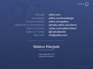 Website 
Knowledge 
Creative Gallery 
Celtra Ads on Smartphone 
Celtra on Vimeo 
Celtra on Twitter 
More Info 
celtra.com 
celtra.com/knowledge 
celtra.com/gallery 
sample.celtra.com/demo 
vimeo.com/celtra/videos 
@CeltraMobile 
info@celtra.com 
Matevz Klanjsek 
Co-founder & CPO 
matevz@celtra.com 
@hyperhandsome 
