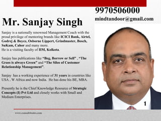 Mr. Sanjay Singh
Sanjay is a nationally renowned Management Coach with the
proud privilege of mentoring brands like ICICI Bank, Airtel,
Godrej & Boyce, Osborne Lippert, Grindmaster, Bosch,
SuKam, Cahor and many more.
He is a visiting faculty of IIM, Kolkota.
Sanjay has publications like “Beg, Borrow or Sell” , “The
Grass is always Green” and “The Silos of Customer
Relationship Management”.
Sanjay has a working experience of 31 years in countries like
USA , W Africa and now India. He has done his BE, MBA.
Presently he is the Chief Knowledge Resource of Strategic
Concepts (I) Pvt Ltd and closely works with Small and
Medium Enterprises.
9970506000
mindtandoor@gmail.com
www.consult4sales.com
1
 