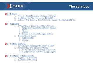 Delivery 
1. First mile – freight forwarding in the country of origin 
2. Middle mile – line-haul from origin to destination 
3. Last mile – final delivery to door / to terminal / to airport of consignee in Russia 
Processing 
1. On warehouse in Europe (Luxembourg, Poland): 
a. Consolidation of goods from different locations 
b. Sorting 
c. Labeling 
d. Creation of documents for export customs 
2. On warehouse in Russia: 
a. Deconsolidation 
b. Labeling 
Customs clearance 
1. Export customs clearance in the country of origin 
2. Transparent customs clearance in Russia 
a. On the customs terminal in Krasnoznamensk 
b. In customs offices in all three Moscow airports 
Certificates and other permits 
1. Preparation of documents 
2. Submission and receiving 
The services 
 