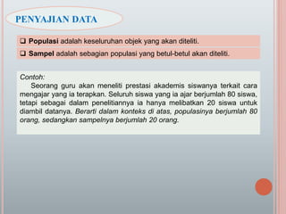  Populasi adalah keseluruhan objek yang akan diteliti.
 Sampel adalah sebagian populasi yang betul-betul akan diteliti.
Contoh:
Seorang guru akan meneliti prestasi akademis siswanya terkait cara
mengajar yang ia terapkan. Seluruh siswa yang ia ajar berjumlah 80 siswa,
tetapi sebagai dalam penelitiannya ia hanya melibatkan 20 siswa untuk
diambil datanya. Berarti dalam konteks di atas, populasinya berjumlah 80
orang, sedangkan sampelnya berjumlah 20 orang.
PENYAJIAN DATA
 