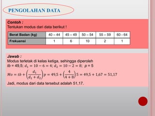PENGOLAHAN DATA
Contoh :
Tentukan modus dari data berikut !
Berat Badan (kg) 40 – 44 45 – 49 50 – 54 55 – 59 60 - 64
Frekuensi 1 6 10 2 1
Jawab :
Modus terletak di kelas ketiga, sehingga diperoleh
tb = 49,5; 𝑑1 = 10 − 6 = 4; 𝑑2 = 10 − 2 = 8; p = 5
𝑀𝑜 = 𝑡𝑏 +
𝑑1
𝑑1 + 𝑑2
𝑝 = 49,5 +
4
4 + 8
5 = 49,5 + 1,67 = 51,17
Jadi, modus dari data tersebut adalah 51,17.
 