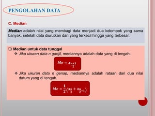 PENGOLAHAN DATA
C. Median
Median adalah nilai yang membagi data menjadi dua kelompok yang sama
banyak, setelah data diurutkan dari yang terkecil hingga yang terbesar.
 Median untuk data tunggal
 Jika ukuran data n ganjil, mediannya adalah data yang di tengah.
 Jika ukuran data n genap, mediannya adalah rataan dari dua nilai
datum yang di tengah.
𝑴𝒆 =
𝟏
𝟐
𝒙 𝒏
𝟐
+ 𝒙 𝒏
𝟐+𝟏
𝑴𝒆 = 𝒙 𝒏+𝟏
𝟐
 
