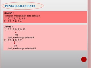 PENGOLAHAN DATA
Contoh :
Tentukan median dari data berikut !
1) 10, 7, 9, 7, 9, 8, 9
2) 5, 2, 7, 6, 3, 4
Jawab :
1) 7, 7, 8, 9, 9, 9, 10
Me
Jadi, mediannya adalah 9.
2) 2, 3, 4, 5, 6, 7
Me
Jadi, mediannya adalah 4,5.
 