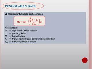 PENGOLAHAN DATA
 Median untuk data berkelompok
Keterangan :
tb = tepi bawah kelas median
p = panjang kelas
N = banyak data
𝑓𝑘 = frekuensi kumulatif sebelum kelas median
𝑓 𝑀𝑒 = frekuensi kelas median
𝑴𝒆 = 𝒕𝒃 +
𝟏
𝟐
𝑵 − 𝒇 𝒌
𝒇 𝑴𝒆
𝒑
 