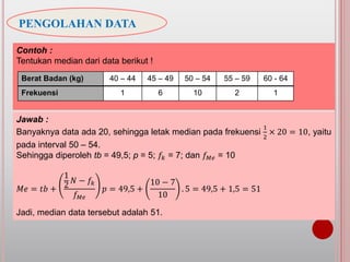 PENGOLAHAN DATA
Jawab :
Banyaknya data ada 20, sehingga letak median pada frekuensi
1
2
× 20 = 10, yaitu
pada interval 50 – 54.
Sehingga diperoleh tb = 49,5; p = 5; 𝑓𝑘 = 7; dan 𝑓 𝑀𝑒 = 10
𝑀𝑒 = 𝑡𝑏 +
1
2
𝑁 − 𝑓𝑘
𝑓 𝑀𝑒
𝑝 = 49,5 +
10 − 7
10
. 5 = 49,5 + 1,5 = 51
Jadi, median data tersebut adalah 51.
Contoh :
Tentukan median dari data berikut !
Berat Badan (kg) 40 – 44 45 – 49 50 – 54 55 – 59 60 - 64
Frekuensi 1 6 10 2 1
 