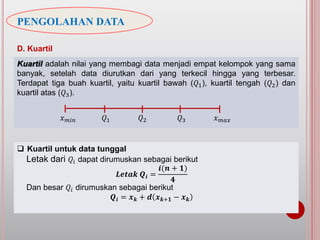 PENGOLAHAN DATA
D. Kuartil
Kuartil adalah nilai yang membagi data menjadi empat kelompok yang sama
banyak, setelah data diurutkan dari yang terkecil hingga yang terbesar.
Terdapat tiga buah kuartil, yaitu kuartil bawah (𝑄1), kuartil tengah (𝑄2) dan
kuartil atas (𝑄3).
 Kuartil untuk data tunggal
Letak dari 𝑄𝑖 dapat dirumuskan sebagai berikut
𝑳𝒆𝒕𝒂𝒌 𝑸𝒊 =
𝒊(𝒏 + 𝟏)
𝟒
Dan besar 𝑄𝑖 dirumuskan sebagai berikut
𝑸𝒊 = 𝒙 𝒌 + 𝒅 𝒙 𝒌+𝟏 − 𝒙 𝒌
𝑄2𝑄1 𝑄3 𝑥 𝑚𝑎𝑥𝑥 𝑚𝑖𝑛
 