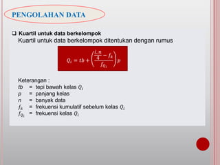 PENGOLAHAN DATA
 Kuartil untuk data berkelompok
Kuartil untuk data berkelompok ditentukan dengan rumus
Keterangan :
tb = tepi bawah kelas 𝑄𝑖
p = panjang kelas
n = banyak data
𝑓𝑘 = frekuensi kumulatif sebelum kelas 𝑄𝑖
𝑓𝑄 𝑖
= frekuensi kelas 𝑄𝑖
𝑄𝑖 = 𝑡𝑏 +
𝑖. 𝑛
4
− 𝑓𝑘
𝑓𝑄 𝑖
𝑝
 