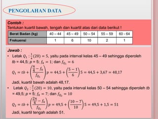 PENGOLAHAN DATA
Jawab :
• Letak 𝑄1 :
1
4
(20) = 5, yaitu pada interval kelas 45 – 49 sehingga diperoleh
tb = 44,5; p = 5; 𝑓𝑘 = 1; dan 𝑓𝑄1
= 6
𝑄1 = 𝑡𝑏 +
𝑛
4
− 𝑓𝑘
𝑓𝑄1
𝑝 = 44,5 +
5 − 1
6
5 = 44,5 + 3,67 = 48,17
Jadi, kuartil bawah adalah 48,17.
• Letak 𝑄2 :
2
4
(20) = 10, yaitu pada interval kelas 50 – 54 sehingga diperoleh tb
= 49,5; p = 5; 𝑓𝑘 = 7; dan 𝑓𝑄2
= 10
𝑄2 = 𝑡𝑏 +
2𝑛
4 − 𝑓𝑘
𝑓𝑄1
𝑝 = 49,5 +
10 − 7
10
5 = 49,5 + 1,5 = 51
Jadi, kuartil tengah adalah 51.
Contoh :
Tentukan kuartil bawah, tengah dan kuartil atas dari data berikut !
Berat Badan (kg) 40 – 44 45 – 49 50 – 54 55 – 59 60 - 64
Frekuensi 1 6 10 2 1
 