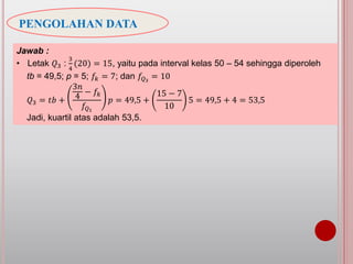 PENGOLAHAN DATA
Jawab :
• Letak 𝑄3 :
3
4
(20) = 15, yaitu pada interval kelas 50 – 54 sehingga diperoleh
tb = 49,5; p = 5; 𝑓𝑘 = 7; dan 𝑓𝑄3
= 10
𝑄3 = 𝑡𝑏 +
3𝑛
4
− 𝑓𝑘
𝑓𝑄1
𝑝 = 49,5 +
15 − 7
10
5 = 49,5 + 4 = 53,5
Jadi, kuartil atas adalah 53,5.
 