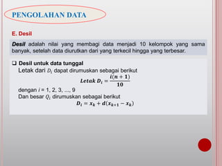 PENGOLAHAN DATA
E. Desil
Desil adalah nilai yang membagi data menjadi 10 kelompok yang sama
banyak, setelah data diurutkan dari yang terkecil hingga yang terbesar.
 Desil untuk data tunggal
Letak dari 𝐷𝑖 dapat dirumuskan sebagai berikut
𝑳𝒆𝒕𝒂𝒌 𝑫𝒊 =
𝒊(𝒏 + 𝟏)
𝟏𝟎
dengan i = 1, 2, 3, ..., 9
Dan besar 𝑄𝑖 dirumuskan sebagai berikut
𝑫𝒊 = 𝒙 𝒌 + 𝒅 𝒙 𝒌+𝟏 − 𝒙 𝒌
 