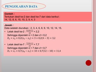 PENGOLAHAN DATA
Contoh :
Tentukan desil ke-2 dan desil ke-7 dari data berikut :
14, 12, 8, 6, 15, 10, 2, 9, 4, 3
Jawab :
Data setelah diurutkan : 2, 3, 4, 6, 8, 9, 10, 12, 14, 15.
• Letak desil ke-2 :
2(10+1)
10
= 2,2
Sehingga diperoleh k = 2 dan d = 0,2
𝐷2 = 𝑥2 + 0,2 𝑥3 − 𝑥2 = 3 + 0,2 4 − 3 = 3,2
• Letak desil ke-7 :
7(10+1)
10
= 7,7
Sehingga diperoleh k = 7 dan d = 0,7
𝐷7 = 𝑥7 + 0,7 𝑥8 − 𝑥7 = 10 + 0,7 12 − 10 = 11,4
 