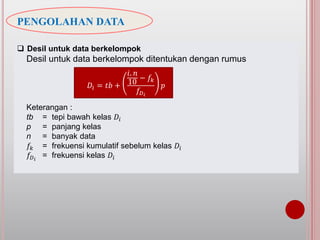 PENGOLAHAN DATA
 Desil untuk data berkelompok
Desil untuk data berkelompok ditentukan dengan rumus
Keterangan :
tb = tepi bawah kelas 𝐷𝑖
p = panjang kelas
n = banyak data
𝑓𝑘 = frekuensi kumulatif sebelum kelas 𝐷𝑖
𝑓𝐷 𝑖
= frekuensi kelas 𝐷𝑖
𝐷𝑖 = 𝑡𝑏 +
𝑖. 𝑛
10
− 𝑓𝑘
𝑓𝐷 𝑖
𝑝
 