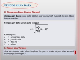 PENGOLAHAN DATA
K. Simpangan Baku (Deviasi Standar)
Simpangan Baku suatu data adalah akar dari jumlah kuadrat deviasi dibagi
banyaknya data.
Simpangan Baku untuk data tunggal
𝒔 =
𝟏
𝒏
𝒊=𝟏
𝒏
𝒙𝒊 − 𝒙 𝟐
Keterangan :
s = simpangan baku
n = jumlah data
𝑥𝑖 = data ke-i
𝑥 = rataan
L. Ragam atau Variansi
Jika simpangan baku dilambangkan dengan s, maka ragam atau variansi
dilambangkan dengan 𝑠2.
 