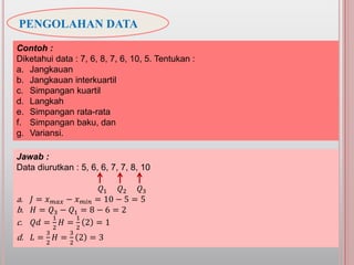 PENGOLAHAN DATA
Contoh :
Diketahui data : 7, 6, 8, 7, 6, 10, 5. Tentukan :
a. Jangkauan
b. Jangkauan interkuartil
c. Simpangan kuartil
d. Langkah
e. Simpangan rata-rata
f. Simpangan baku, dan
g. Variansi.
Jawab :
Data diurutkan : 5, 6, 6, 7, 7, 8, 10
𝑄1 𝑄2 𝑄3
a. 𝐽 = 𝑥 𝑚𝑎𝑥 − 𝑥 𝑚𝑖𝑛 = 10 − 5 = 5
b. 𝐻 = 𝑄3 − 𝑄1 = 8 − 6 = 2
c. 𝑄𝑑 =
1
2
𝐻 =
1
2
2 = 1
d. 𝐿 =
3
2
𝐻 =
3
2
2 = 3
 