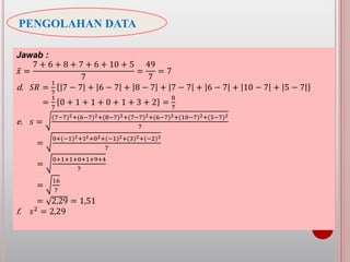 PENGOLAHAN DATA
Jawab :
𝑥 =
7 + 6 + 8 + 7 + 6 + 10 + 5
7
=
49
7
= 7
d. 𝑆𝑅 =
1
7
7 − 7 + 6 − 7 + 8 − 7 + 7 − 7 + 6 − 7 + 10 − 7 + 5 − 7
=
1
7
0 + 1 + 1 + 0 + 1 + 3 + 2 =
8
7
e. 𝑠 =
(7−7)2+(6−7)2+(8−7)2+(7−7)2+(6−7)2+(10−7)2+(5−7)2
7
=
0+(−1)2+12+02+(−1)2+(3)2+(−2)2
7
=
0+1+1+0+1+9+4
7
=
16
7
= 2,29 = 1,51
f. 𝑠2
= 2,29
 
