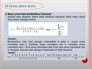 PENGOLAHAN DATA
 Mean untuk data berdistribusi frekuensi
Apabila data disajikan dalam tabel distribusi frekuensi maka mean dapat
dirumuskan sebagai berikut
Contoh :
Berdasarkan data hasil ulangan matematika di kelas X, empat siswa
mendapat nilai 9, sembilan siswa mendapat nilai 8, sembilan siswa
mendapat nilai 7, lima siswa mendapat nilai 6 dan tiga siswa mendapat nilai
5. tentukan rata-rata nilai ulangan matematika di kelas tersebut!
Jawab :
𝑥 =
4 ∙ 9 + 9 ∙ 8 + 9 ∙ 7 + 5 ∙ 6 + 3 ∙ 5
4 + 9 + 9 + 5 + 3
=
36 + 72 + 63 + 30 + 15
30
=
216
30
= 7,2
 