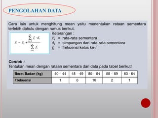 PENGOLAHAN DATA
Cara lain untuk menghitung mean yaitu menentukan rataan sementara
terlebih dahulu dengan rumus berikut.
Keterangan :
𝑥 𝑠 = rata-rata sementara
𝑑𝑖 = simpangan dari rata-rata sementara
𝑓𝑖 = frekuensi kelas ke-i
Contoh :
Tentukan mean dengan rataan sementara dari data pada tabel berikut!
Berat Badan (kg) 40 – 44 45 – 49 50 – 54 55 – 59 60 - 64
Frekuensi 1 6 10 2 1
 