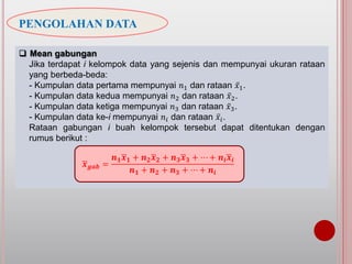 PENGOLAHAN DATA
 Mean gabungan
Jika terdapat i kelompok data yang sejenis dan mempunyai ukuran rataan
yang berbeda-beda:
- Kumpulan data pertama mempunyai 𝑛1 dan rataan 𝑥1.
- Kumpulan data kedua mempunyai 𝑛2 dan rataan 𝑥2.
- Kumpulan data ketiga mempunyai 𝑛3 dan rataan 𝑥3.
- Kumpulan data ke-i mempunyai 𝑛𝑖 dan rataan 𝑥𝑖.
Rataan gabungan i buah kelompok tersebut dapat ditentukan dengan
rumus berikut :
𝒙 𝒈𝒂𝒃 =
𝒏 𝟏 𝒙 𝟏 + 𝒏 𝟐 𝒙 𝟐 + 𝒏 𝟑 𝒙 𝟑 + ⋯ + 𝒏𝒊 𝒙𝒊
𝒏 𝟏 + 𝒏 𝟐 + 𝒏 𝟑 + ⋯ + 𝒏𝒊
 