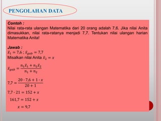 PENGOLAHAN DATA
Contoh :
Nilai rata-rata ulangan Matematika dari 20 orang adalah 7,6. Jika nilai Anita
dimasukkan, nilai rata-ratanya menjadi 7,7. Tentukan nilai ulangan harian
Matematika Anita!
Jawab :
𝑥1 = 7,6 ; 𝑥 𝑔𝑎𝑏 = 7,7
Misalkan nilai Anita 𝑥2 = 𝑥
𝑥 𝑔𝑎𝑏 =
𝑛1 𝑥1 + 𝑛2 𝑥2
𝑛1 + 𝑛2
7,7 =
20 ∙ 7,6 + 1 ∙ 𝑥
20 + 1
7,7 ∙ 21 = 152 + 𝑥
161,7 = 152 + 𝑥
𝑥 = 9,7
 