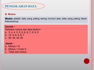PENGOLAHAN DATA
B. Modus
Modus adalah data yang paling sering muncul atau data yang paling besar
frekuensinya.
Contoh :
Tentukan modus dari data berikut !
a. 3, 4, 4, 5, 5, 6, 6, 6, 7, 8, 8, 9
b. 10, 9, 8, 9, 8, 7
c. 50, 49, 49, 50
Jawab :
a. Modus = 6
b. Modus = 8 dan 9
c. Tidak ada modus
 