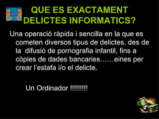 QUE ES EXACTAMENT DELICTES INFORMATICS? Una operació ràpida i sencilla en la que es cometen diversos tipus de delictes, des de la  difusió de pornografia infantil, fins a còpies de dades bancaries……eines per crear l’estafa i/o el delicte. Un Ordinador !!!!!!!!! 