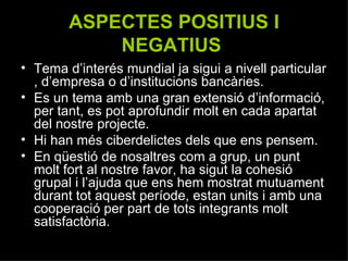 ASPECTES POSITIUS I NEGATIUS   Tema d’interés mundial ja sigui a nivell particular , d’empresa o d’institucions bancàries. Es un tema amb una gran extensió d’informació, per tant, es pot aprofundir molt en cada apartat del nostre projecte. Hi han més ciberdelictes dels que ens pensem. En qüestió de nosaltres com a grup, un punt molt fort al nostre favor, ha sigut la cohesió grupal i l’ajuda que ens hem mostrat mutuament durant tot aquest període, estan units i amb una cooperació per part de tots integrants molt satisfactòria. 