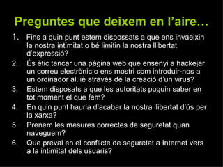 1.   Fins a quin punt estem dispossats a que ens invaeixin la nostra intimitat o bé limitin la nostra llibertat d’expressió? És ètic tancar una pàgina web que ensenyi a hackejar un correu electrònic o ens mostri com introduir-nos a un ordinador al.liè através de la creació d’un virus? Estem disposats a que les autoritats puguin saber en tot moment el que fem? En quin punt hauria d’acabar la nostra llibertat d’ús per la xarxa? Prenem les mesures correctes de seguretat quan naveguem? Que preval en el conflicte de seguretat a Internet vers a la intimitat dels usuaris? Preguntes que deixem en l’aire… 